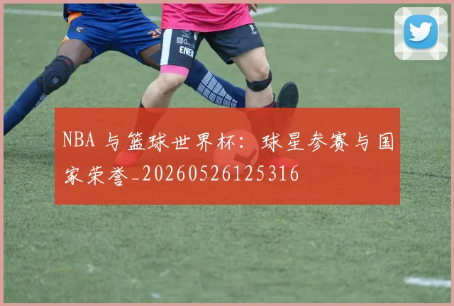 NBA 与篮球世界杯:球星参赛与国家荣誉_20260526125316