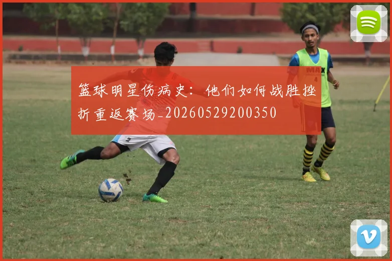 篮球明星伤病史：他们如何战胜挫折重返赛场_20260529200350