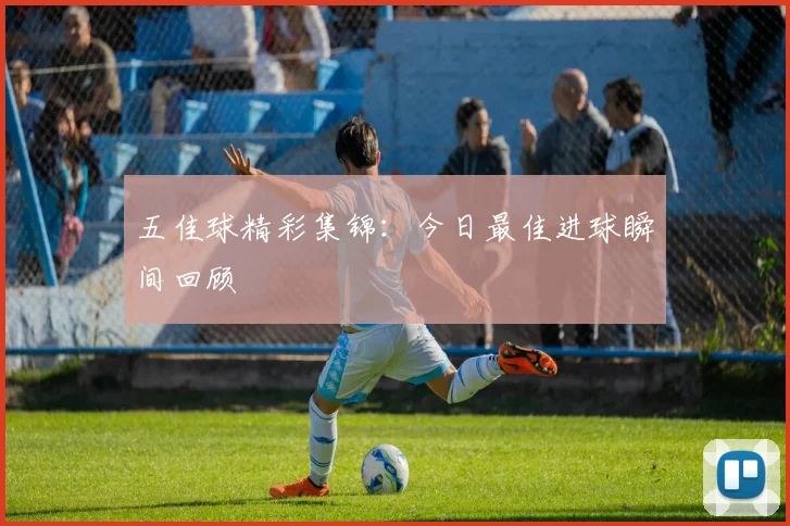 五佳球精彩集锦:今日最佳进球瞬间回顾