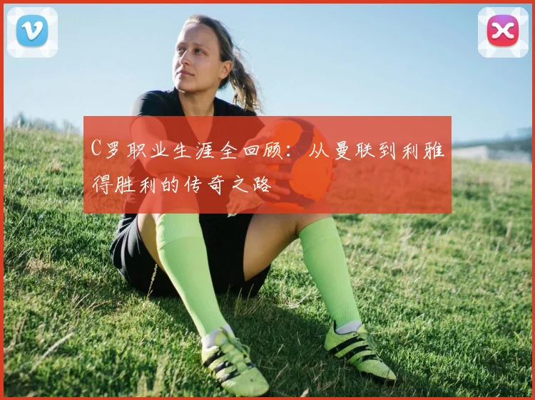 C罗职业生涯全回顾:从曼联到利雅得胜利的传奇之路