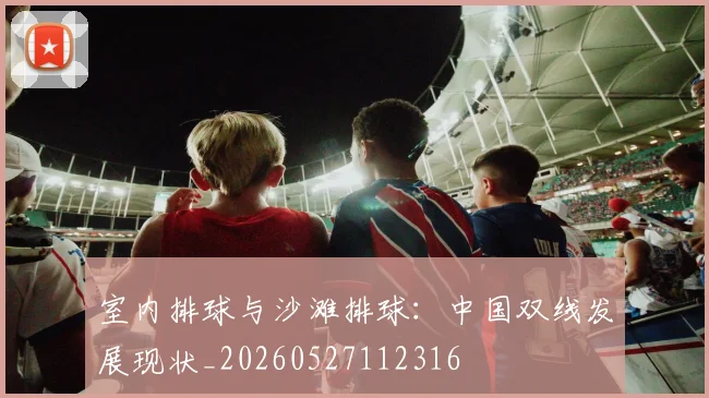 室内排球与沙滩排球：中国双线发展现状_20260527112316